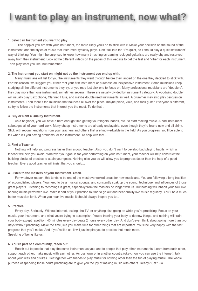 Back to Homepage

I want to play an instrument, now what?   


1. Select an Instrument you want to play.    
           The happier you are with your instrument, the more likely you’ll be to stick with it. Make your decision on the sound of the instrument, and the styles of music that instrument typically plays. Don’t fall into the “I’m quiet, so I should play a quiet instrument” way of thinking. You might be surprised to know how many thrashing screaming rock god guitarists are really shy and reserved away from their instrument. Look at the different videos on the pages of this website to get the feel and “vibe” for each instrument. Then play what you like, but remember...

2. The instrument you start on might not be the instrument you end up with.    
        Many musicians will list for you the instruments they went through before they landed on the one they decided to stick with. For this reason, we suggest you either rent your first instrument or purchase an inexpensive instrument. Some musicians keep studying all the different instruments they try, or you may just pick one to focus on. Many professional musicians are “doublers”, they play more than one instrument, sometimes several. These are usually divided by instrument category: A woodwind doubler will usually play Saxophone, Clarinet, Flute, and maybe double reed instruments as well. A drummer may also play percussion instruments. Then there’s the musician that bounces all over the place: maybe piano, viola, and rock guitar. Everyone’s different, so try to follow the instruments that interest you the most. To do that...

Buy or Rent a Quality Instrument.
        As a beginner, you will have a hard enough time getting your fingers, hands, etc., to start making music. A bad instrument sabotages all of your hard work. Many cheap instruments are already unplayable, even though they’re brand new and all shiny. Stick with recommendations from your teachers and others that are knowledgable in the field. As you progress, you’ll be able to tell when it’s you having problems, or the instrument. To help with that...

Find a Teacher.
        Nothing will help you progress faster than a good teacher. Also, you don’t want to develop bad playing habits, which a teacher will help you avoid. Whatever your goal is for your performing on your instrument, your teacher will help construct the building blocks of practice to attain your goals. Nothing else you do will allow you to progress faster than the help of a good teacher. Every good teacher will insist that you should...

4. Listen to the masters of your Instrument. Often.
        For whatever reason, this tends to be one of the most overlooked areas for new musicians. You are following a long tradition of accomplished players. You need to be a musical sponge, and constantly soak up the sound, technique, and influences of those great players. Listening to recordings is great, especially from the masters no longer with us. But nothing will inhabit your soul like hearing music performed live. Make it part of your practice routine to go out and hear quality live music regularly. You’ll be a much better musician for it. When you hear live music, it should always inspire you to...

5. Practice. 
        Every day. Seriously. Without internet, texting, the TV, or anything else going on while you’re practicing. Focus on your music, your instrument, and what you’re trying to accomplish. You’re training your body to do new things, and nothing will train your body except repetition. 45 minutes every day beats 2 hours every other day. And don’t even think about going more than two days without practicing. Make the time, like you make time for other things that are important. You’ll be very happy with the fast progress that you’ll make. And if you’re like us, it will just inspire you to practice that much more. 
Speaking of being like us...

You’re part of a community, reach out.
        Reach out to people that play the same instrument as you, and to people that play other instruments. Learn from each other, support each other, make music with each other. Across town or in another country,(okay, now you can use the internet), talk about your likes and dislikes. Get together with friends to play music for nothing other than the fun of playing music. The whole purpose of spending those hours practicing are to give you the joy of making music with others. Ready? Set? Go...

